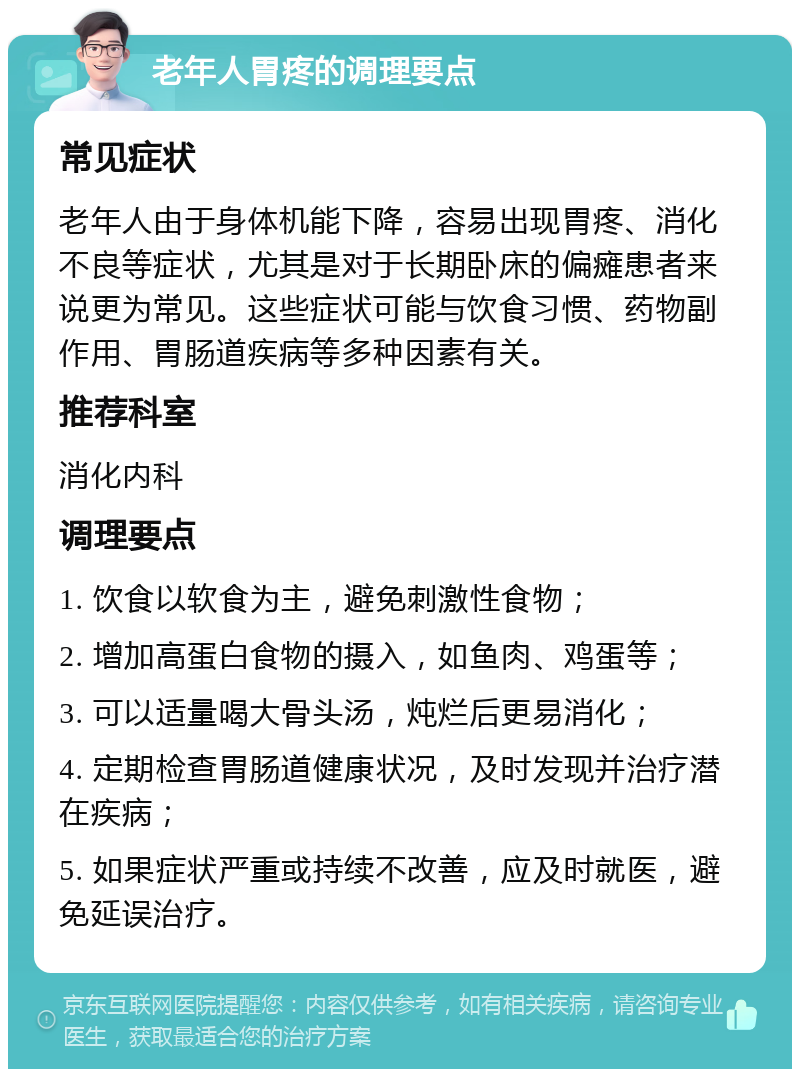 老年人胃疼的调理要点 常见症状 老年人由于身体机能下降，容易出现胃疼、消化不良等症状，尤其是对于长期卧床的偏瘫患者来说更为常见。这些症状可能与饮食习惯、药物副作用、胃肠道疾病等多种因素有关。 推荐科室 消化内科 调理要点 1. 饮食以软食为主，避免刺激性食物； 2. 增加高蛋白食物的摄入，如鱼肉、鸡蛋等； 3. 可以适量喝大骨头汤，炖烂后更易消化； 4. 定期检查胃肠道健康状况，及时发现并治疗潜在疾病； 5. 如果症状严重或持续不改善，应及时就医，避免延误治疗。