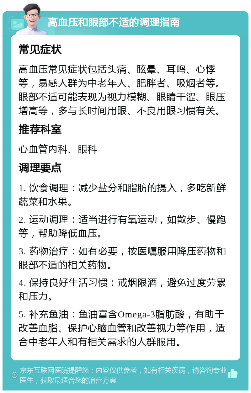 高血压和眼部不适的调理指南 常见症状 高血压常见症状包括头痛、眩晕、耳鸣、心悸等，易感人群为中老年人、肥胖者、吸烟者等。眼部不适可能表现为视力模糊、眼睛干涩、眼压增高等，多与长时间用眼、不良用眼习惯有关。 推荐科室 心血管内科、眼科 调理要点 1. 饮食调理：减少盐分和脂肪的摄入，多吃新鲜蔬菜和水果。 2. 运动调理：适当进行有氧运动，如散步、慢跑等，帮助降低血压。 3. 药物治疗：如有必要，按医嘱服用降压药物和眼部不适的相关药物。 4. 保持良好生活习惯：戒烟限酒，避免过度劳累和压力。 5. 补充鱼油：鱼油富含Omega-3脂肪酸，有助于改善血脂、保护心脑血管和改善视力等作用，适合中老年人和有相关需求的人群服用。