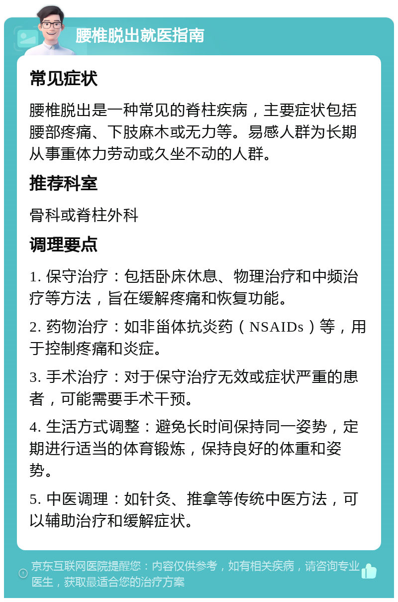 腰椎脱出就医指南 常见症状 腰椎脱出是一种常见的脊柱疾病，主要症状包括腰部疼痛、下肢麻木或无力等。易感人群为长期从事重体力劳动或久坐不动的人群。 推荐科室 骨科或脊柱外科 调理要点 1. 保守治疗：包括卧床休息、物理治疗和中频治疗等方法，旨在缓解疼痛和恢复功能。 2. 药物治疗：如非甾体抗炎药（NSAIDs）等，用于控制疼痛和炎症。 3. 手术治疗：对于保守治疗无效或症状严重的患者，可能需要手术干预。 4. 生活方式调整：避免长时间保持同一姿势，定期进行适当的体育锻炼，保持良好的体重和姿势。 5. 中医调理：如针灸、推拿等传统中医方法，可以辅助治疗和缓解症状。