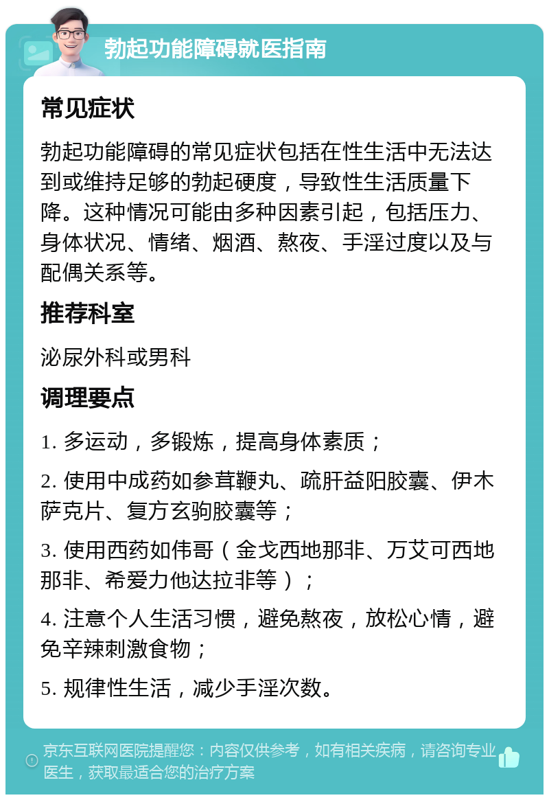 勃起功能障碍就医指南 常见症状 勃起功能障碍的常见症状包括在性生活中无法达到或维持足够的勃起硬度，导致性生活质量下降。这种情况可能由多种因素引起，包括压力、身体状况、情绪、烟酒、熬夜、手淫过度以及与配偶关系等。 推荐科室 泌尿外科或男科 调理要点 1. 多运动，多锻炼，提高身体素质； 2. 使用中成药如参茸鞭丸、疏肝益阳胶囊、伊木萨克片、复方玄驹胶囊等； 3. 使用西药如伟哥（金戈西地那非、万艾可西地那非、希爱力他达拉非等）； 4. 注意个人生活习惯，避免熬夜，放松心情，避免辛辣刺激食物； 5. 规律性生活，减少手淫次数。