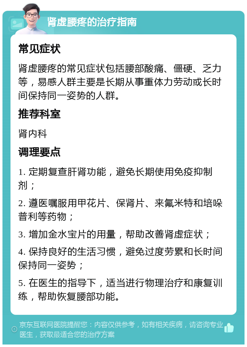 肾虚腰疼的治疗指南 常见症状 肾虚腰疼的常见症状包括腰部酸痛、僵硬、乏力等，易感人群主要是长期从事重体力劳动或长时间保持同一姿势的人群。 推荐科室 肾内科 调理要点 1. 定期复查肝肾功能，避免长期使用免疫抑制剂； 2. 遵医嘱服用甲花片、保肾片、来氟米特和培哚普利等药物； 3. 增加金水宝片的用量，帮助改善肾虚症状； 4. 保持良好的生活习惯，避免过度劳累和长时间保持同一姿势； 5. 在医生的指导下，适当进行物理治疗和康复训练，帮助恢复腰部功能。