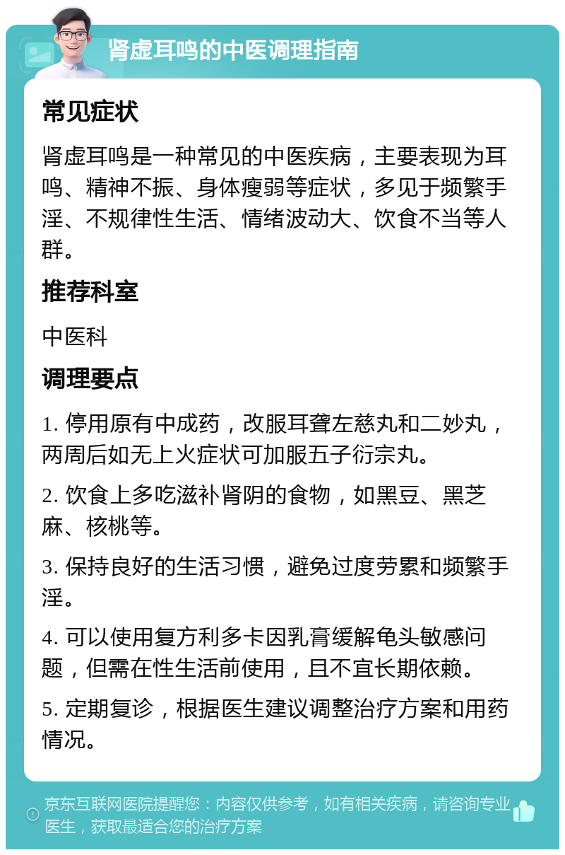 肾虚耳鸣的中医调理指南 常见症状 肾虚耳鸣是一种常见的中医疾病，主要表现为耳鸣、精神不振、身体瘦弱等症状，多见于频繁手淫、不规律性生活、情绪波动大、饮食不当等人群。 推荐科室 中医科 调理要点 1. 停用原有中成药，改服耳聋左慈丸和二妙丸，两周后如无上火症状可加服五子衍宗丸。 2. 饮食上多吃滋补肾阴的食物，如黑豆、黑芝麻、核桃等。 3. 保持良好的生活习惯，避免过度劳累和频繁手淫。 4. 可以使用复方利多卡因乳膏缓解龟头敏感问题，但需在性生活前使用，且不宜长期依赖。 5. 定期复诊，根据医生建议调整治疗方案和用药情况。