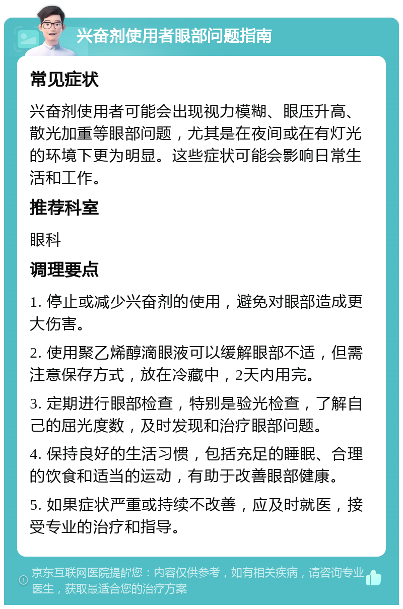 兴奋剂使用者眼部问题指南 常见症状 兴奋剂使用者可能会出现视力模糊、眼压升高、散光加重等眼部问题，尤其是在夜间或在有灯光的环境下更为明显。这些症状可能会影响日常生活和工作。 推荐科室 眼科 调理要点 1. 停止或减少兴奋剂的使用，避免对眼部造成更大伤害。 2. 使用聚乙烯醇滴眼液可以缓解眼部不适，但需注意保存方式，放在冷藏中，2天内用完。 3. 定期进行眼部检查，特别是验光检查，了解自己的屈光度数，及时发现和治疗眼部问题。 4. 保持良好的生活习惯，包括充足的睡眠、合理的饮食和适当的运动，有助于改善眼部健康。 5. 如果症状严重或持续不改善，应及时就医，接受专业的治疗和指导。