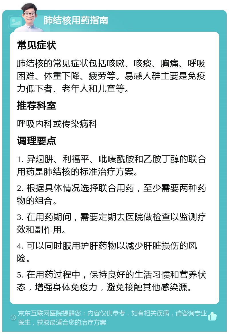 肺结核用药指南 常见症状 肺结核的常见症状包括咳嗽、咳痰、胸痛、呼吸困难、体重下降、疲劳等。易感人群主要是免疫力低下者、老年人和儿童等。 推荐科室 呼吸内科或传染病科 调理要点 1. 异烟肼、利福平、吡嗪酰胺和乙胺丁醇的联合用药是肺结核的标准治疗方案。 2. 根据具体情况选择联合用药，至少需要两种药物的组合。 3. 在用药期间，需要定期去医院做检查以监测疗效和副作用。 4. 可以同时服用护肝药物以减少肝脏损伤的风险。 5. 在用药过程中，保持良好的生活习惯和营养状态，增强身体免疫力，避免接触其他感染源。