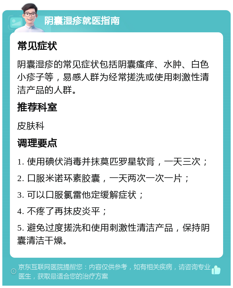 阴囊湿疹就医指南 常见症状 阴囊湿疹的常见症状包括阴囊瘙痒、水肿、白色小疹子等，易感人群为经常搓洗或使用刺激性清洁产品的人群。 推荐科室 皮肤科 调理要点 1. 使用碘伏消毒并抹莫匹罗星软膏，一天三次； 2. 口服米诺环素胶囊，一天两次一次一片； 3. 可以口服氯雷他定缓解症状； 4. 不疼了再抹皮炎平； 5. 避免过度搓洗和使用刺激性清洁产品，保持阴囊清洁干燥。