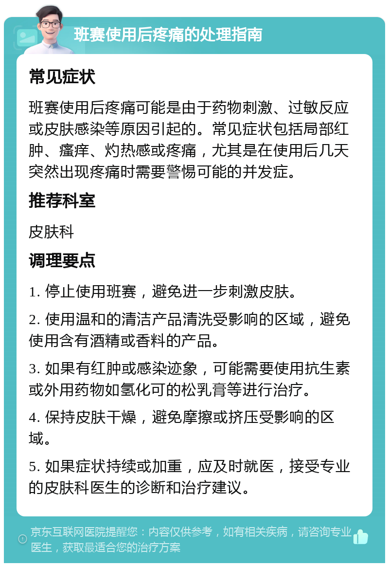 班赛使用后疼痛的处理指南 常见症状 班赛使用后疼痛可能是由于药物刺激、过敏反应或皮肤感染等原因引起的。常见症状包括局部红肿、瘙痒、灼热感或疼痛，尤其是在使用后几天突然出现疼痛时需要警惕可能的并发症。 推荐科室 皮肤科 调理要点 1. 停止使用班赛，避免进一步刺激皮肤。 2. 使用温和的清洁产品清洗受影响的区域，避免使用含有酒精或香料的产品。 3. 如果有红肿或感染迹象，可能需要使用抗生素或外用药物如氢化可的松乳膏等进行治疗。 4. 保持皮肤干燥，避免摩擦或挤压受影响的区域。 5. 如果症状持续或加重，应及时就医，接受专业的皮肤科医生的诊断和治疗建议。