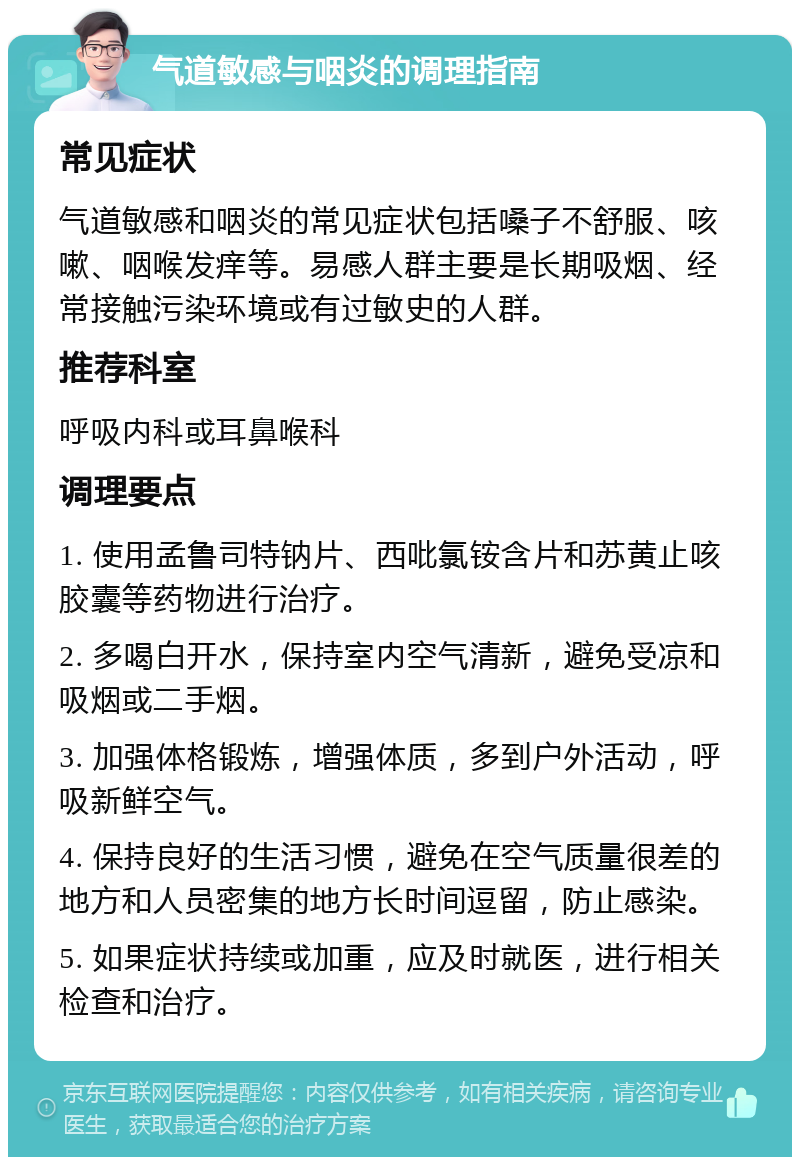 气道敏感与咽炎的调理指南 常见症状 气道敏感和咽炎的常见症状包括嗓子不舒服、咳嗽、咽喉发痒等。易感人群主要是长期吸烟、经常接触污染环境或有过敏史的人群。 推荐科室 呼吸内科或耳鼻喉科 调理要点 1. 使用孟鲁司特钠片、西吡氯铵含片和苏黄止咳胶囊等药物进行治疗。 2. 多喝白开水，保持室内空气清新，避免受凉和吸烟或二手烟。 3. 加强体格锻炼，增强体质，多到户外活动，呼吸新鲜空气。 4. 保持良好的生活习惯，避免在空气质量很差的地方和人员密集的地方长时间逗留，防止感染。 5. 如果症状持续或加重，应及时就医，进行相关检查和治疗。