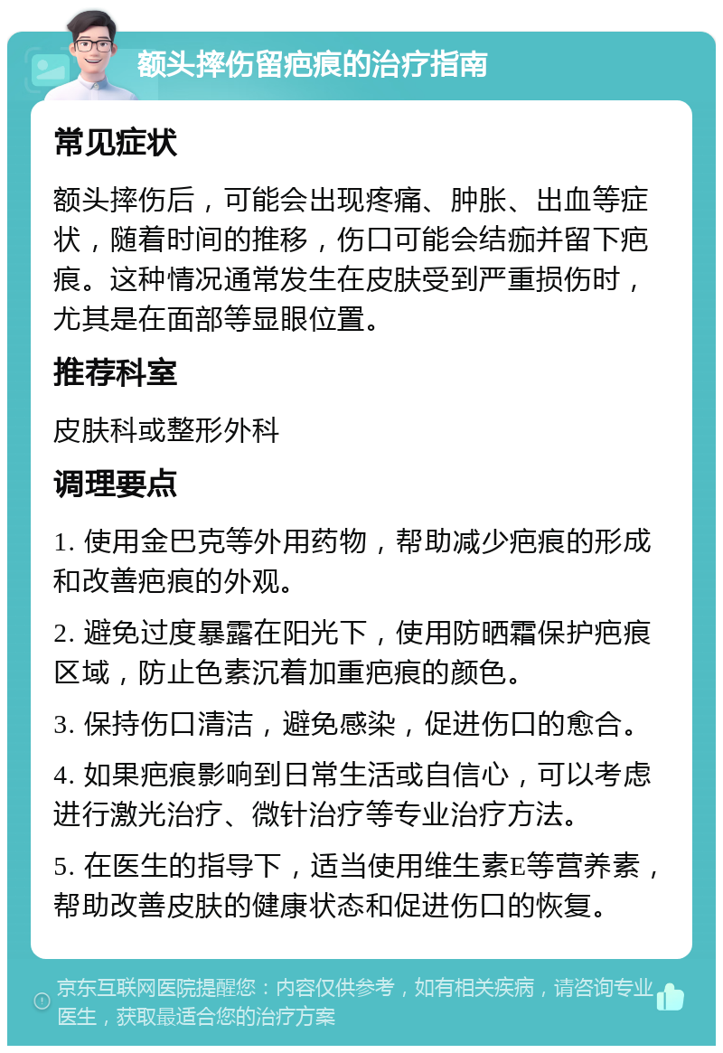 额头摔伤留疤痕的治疗指南 常见症状 额头摔伤后，可能会出现疼痛、肿胀、出血等症状，随着时间的推移，伤口可能会结痂并留下疤痕。这种情况通常发生在皮肤受到严重损伤时，尤其是在面部等显眼位置。 推荐科室 皮肤科或整形外科 调理要点 1. 使用金巴克等外用药物，帮助减少疤痕的形成和改善疤痕的外观。 2. 避免过度暴露在阳光下，使用防晒霜保护疤痕区域，防止色素沉着加重疤痕的颜色。 3. 保持伤口清洁，避免感染，促进伤口的愈合。 4. 如果疤痕影响到日常生活或自信心，可以考虑进行激光治疗、微针治疗等专业治疗方法。 5. 在医生的指导下，适当使用维生素E等营养素，帮助改善皮肤的健康状态和促进伤口的恢复。