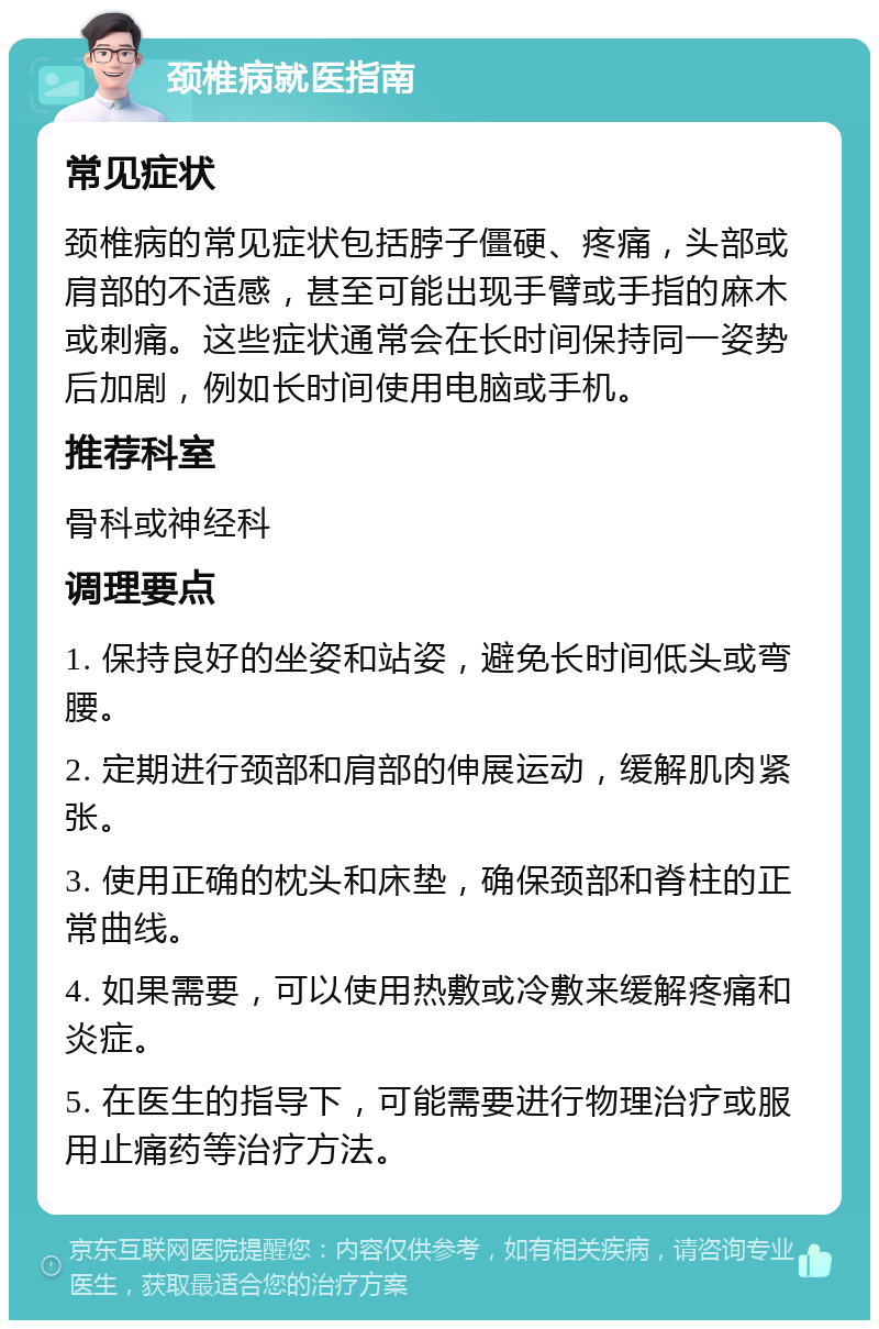 颈椎病就医指南 常见症状 颈椎病的常见症状包括脖子僵硬、疼痛，头部或肩部的不适感，甚至可能出现手臂或手指的麻木或刺痛。这些症状通常会在长时间保持同一姿势后加剧，例如长时间使用电脑或手机。 推荐科室 骨科或神经科 调理要点 1. 保持良好的坐姿和站姿，避免长时间低头或弯腰。 2. 定期进行颈部和肩部的伸展运动，缓解肌肉紧张。 3. 使用正确的枕头和床垫，确保颈部和脊柱的正常曲线。 4. 如果需要，可以使用热敷或冷敷来缓解疼痛和炎症。 5. 在医生的指导下，可能需要进行物理治疗或服用止痛药等治疗方法。