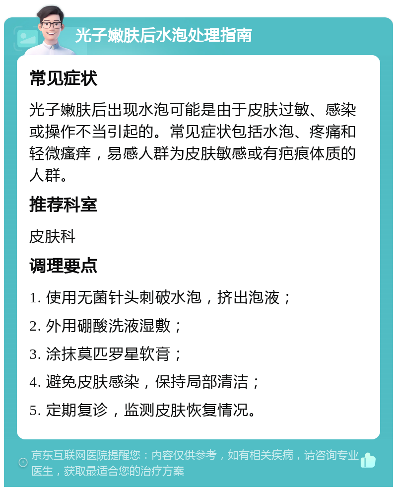 光子嫩肤后水泡处理指南 常见症状 光子嫩肤后出现水泡可能是由于皮肤过敏、感染或操作不当引起的。常见症状包括水泡、疼痛和轻微瘙痒，易感人群为皮肤敏感或有疤痕体质的人群。 推荐科室 皮肤科 调理要点 1. 使用无菌针头刺破水泡，挤出泡液； 2. 外用硼酸洗液湿敷； 3. 涂抹莫匹罗星软膏； 4. 避免皮肤感染，保持局部清洁； 5. 定期复诊，监测皮肤恢复情况。