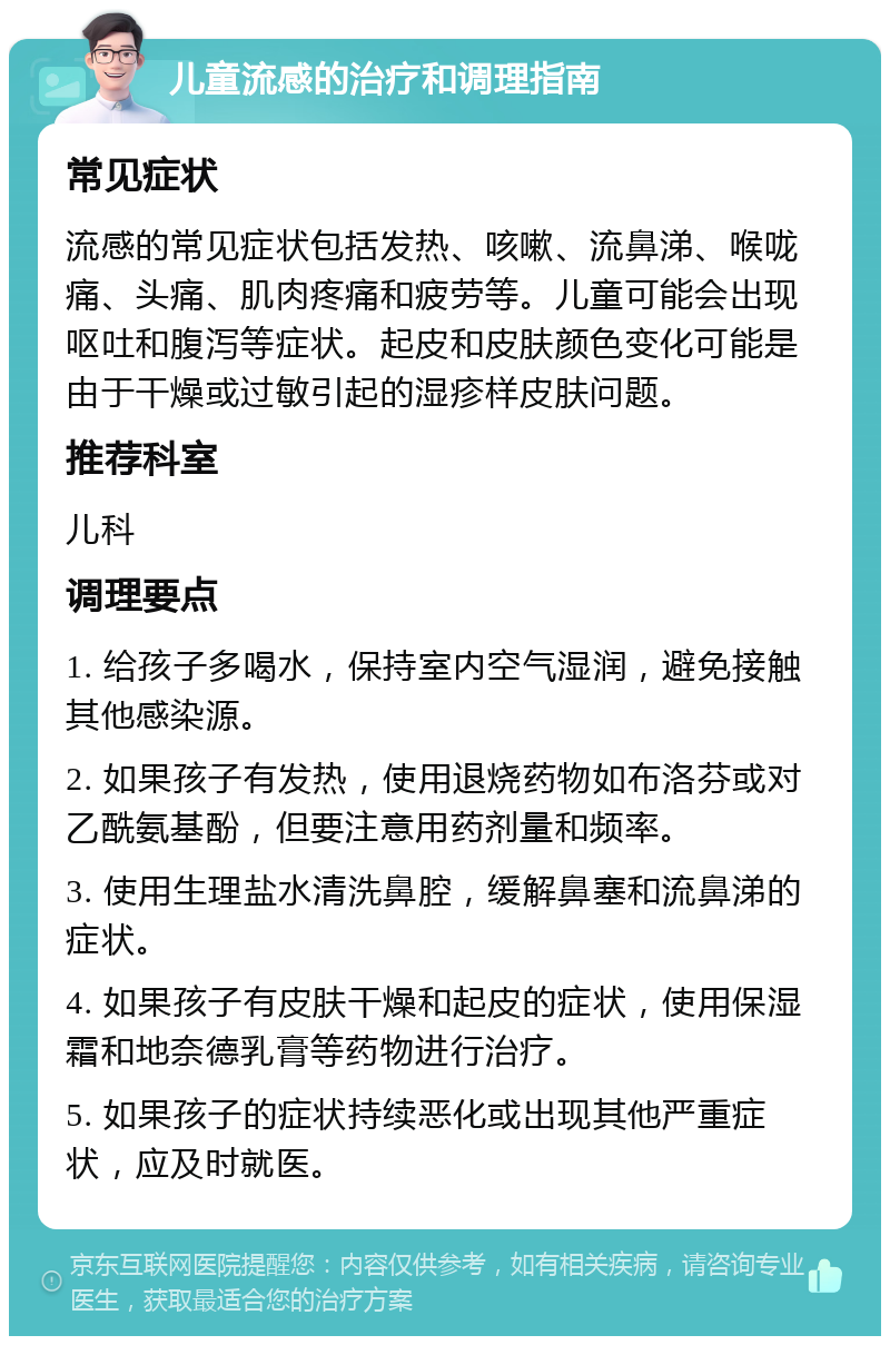 儿童流感的治疗和调理指南 常见症状 流感的常见症状包括发热、咳嗽、流鼻涕、喉咙痛、头痛、肌肉疼痛和疲劳等。儿童可能会出现呕吐和腹泻等症状。起皮和皮肤颜色变化可能是由于干燥或过敏引起的湿疹样皮肤问题。 推荐科室 儿科 调理要点 1. 给孩子多喝水，保持室内空气湿润，避免接触其他感染源。 2. 如果孩子有发热，使用退烧药物如布洛芬或对乙酰氨基酚，但要注意用药剂量和频率。 3. 使用生理盐水清洗鼻腔，缓解鼻塞和流鼻涕的症状。 4. 如果孩子有皮肤干燥和起皮的症状，使用保湿霜和地奈德乳膏等药物进行治疗。 5. 如果孩子的症状持续恶化或出现其他严重症状，应及时就医。