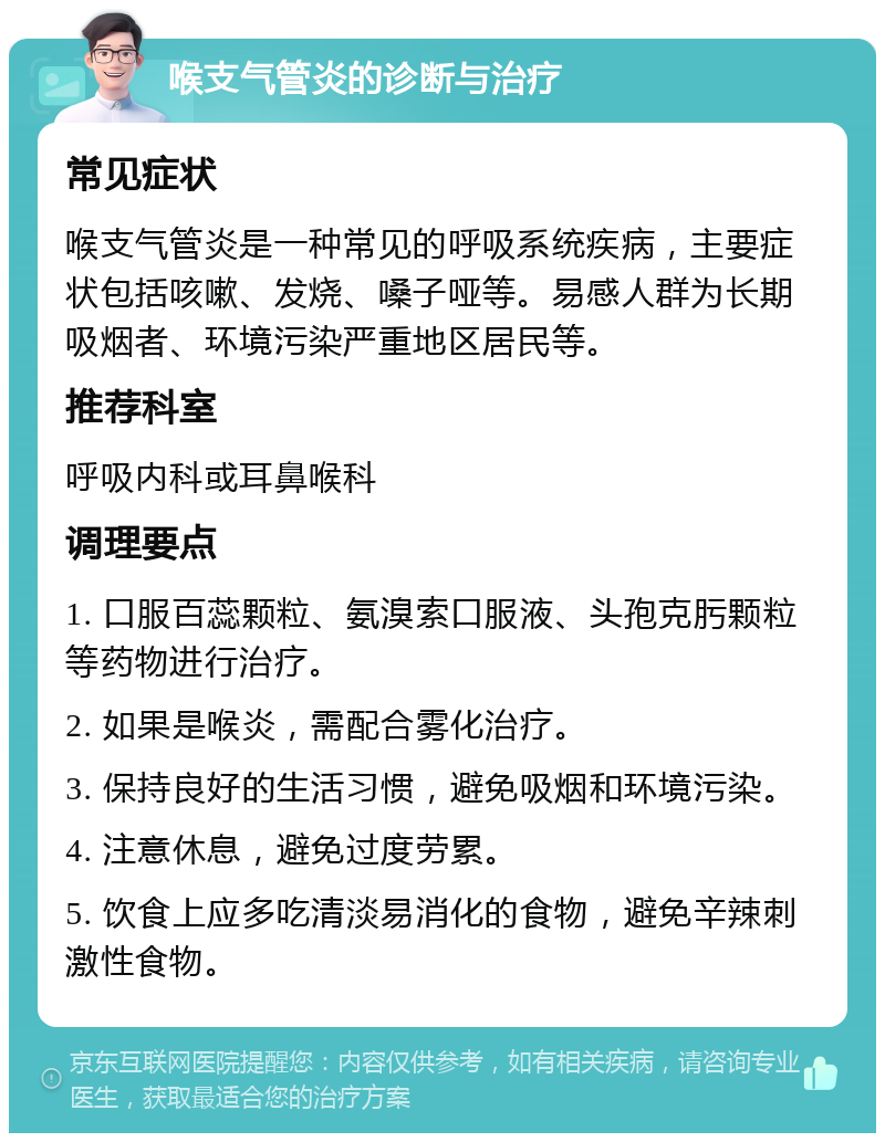 喉支气管炎的诊断与治疗 常见症状 喉支气管炎是一种常见的呼吸系统疾病，主要症状包括咳嗽、发烧、嗓子哑等。易感人群为长期吸烟者、环境污染严重地区居民等。 推荐科室 呼吸内科或耳鼻喉科 调理要点 1. 口服百蕊颗粒、氨溴索口服液、头孢克肟颗粒等药物进行治疗。 2. 如果是喉炎，需配合雾化治疗。 3. 保持良好的生活习惯，避免吸烟和环境污染。 4. 注意休息，避免过度劳累。 5. 饮食上应多吃清淡易消化的食物，避免辛辣刺激性食物。