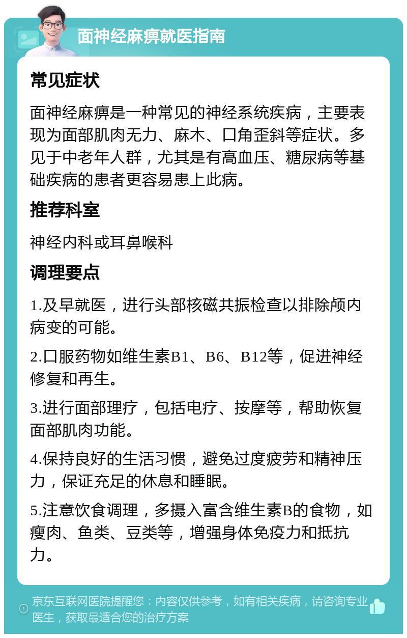 面神经麻痹就医指南 常见症状 面神经麻痹是一种常见的神经系统疾病，主要表现为面部肌肉无力、麻木、口角歪斜等症状。多见于中老年人群，尤其是有高血压、糖尿病等基础疾病的患者更容易患上此病。 推荐科室 神经内科或耳鼻喉科 调理要点 1.及早就医，进行头部核磁共振检查以排除颅内病变的可能。 2.口服药物如维生素B1、B6、B12等，促进神经修复和再生。 3.进行面部理疗，包括电疗、按摩等，帮助恢复面部肌肉功能。 4.保持良好的生活习惯，避免过度疲劳和精神压力，保证充足的休息和睡眠。 5.注意饮食调理，多摄入富含维生素B的食物，如瘦肉、鱼类、豆类等，增强身体免疫力和抵抗力。