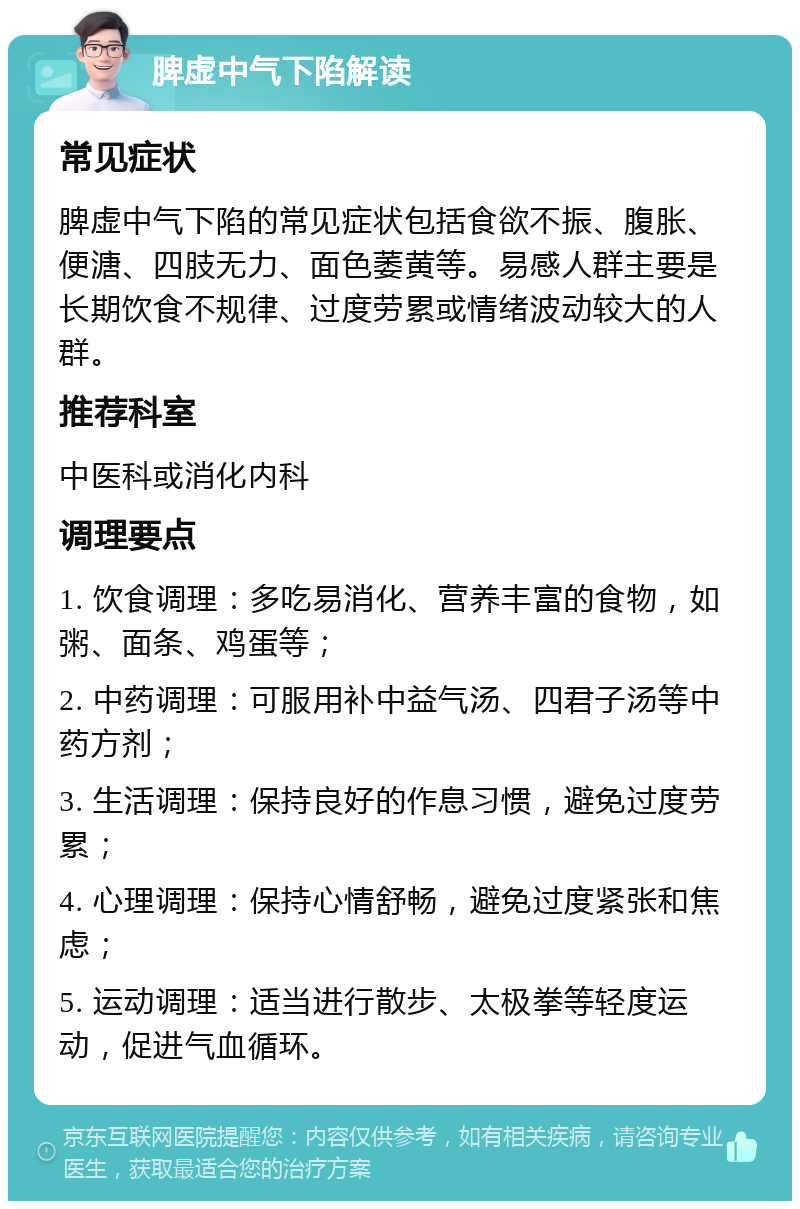 脾虚中气下陷解读 常见症状 脾虚中气下陷的常见症状包括食欲不振、腹胀、便溏、四肢无力、面色萎黄等。易感人群主要是长期饮食不规律、过度劳累或情绪波动较大的人群。 推荐科室 中医科或消化内科 调理要点 1. 饮食调理：多吃易消化、营养丰富的食物，如粥、面条、鸡蛋等； 2. 中药调理：可服用补中益气汤、四君子汤等中药方剂； 3. 生活调理：保持良好的作息习惯，避免过度劳累； 4. 心理调理：保持心情舒畅，避免过度紧张和焦虑； 5. 运动调理：适当进行散步、太极拳等轻度运动，促进气血循环。