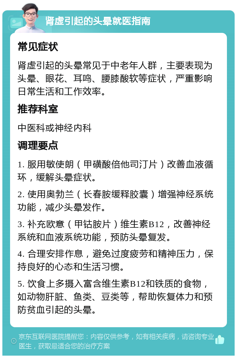 肾虚引起的头晕就医指南 常见症状 肾虚引起的头晕常见于中老年人群，主要表现为头晕、眼花、耳鸣、腰膝酸软等症状，严重影响日常生活和工作效率。 推荐科室 中医科或神经内科 调理要点 1. 服用敏使朗（甲磺酸倍他司汀片）改善血液循环，缓解头晕症状。 2. 使用奥勃兰（长春胺缓释胶囊）增强神经系统功能，减少头晕发作。 3. 补充欧意（甲钴胺片）维生素B12，改善神经系统和血液系统功能，预防头晕复发。 4. 合理安排作息，避免过度疲劳和精神压力，保持良好的心态和生活习惯。 5. 饮食上多摄入富含维生素B12和铁质的食物，如动物肝脏、鱼类、豆类等，帮助恢复体力和预防贫血引起的头晕。