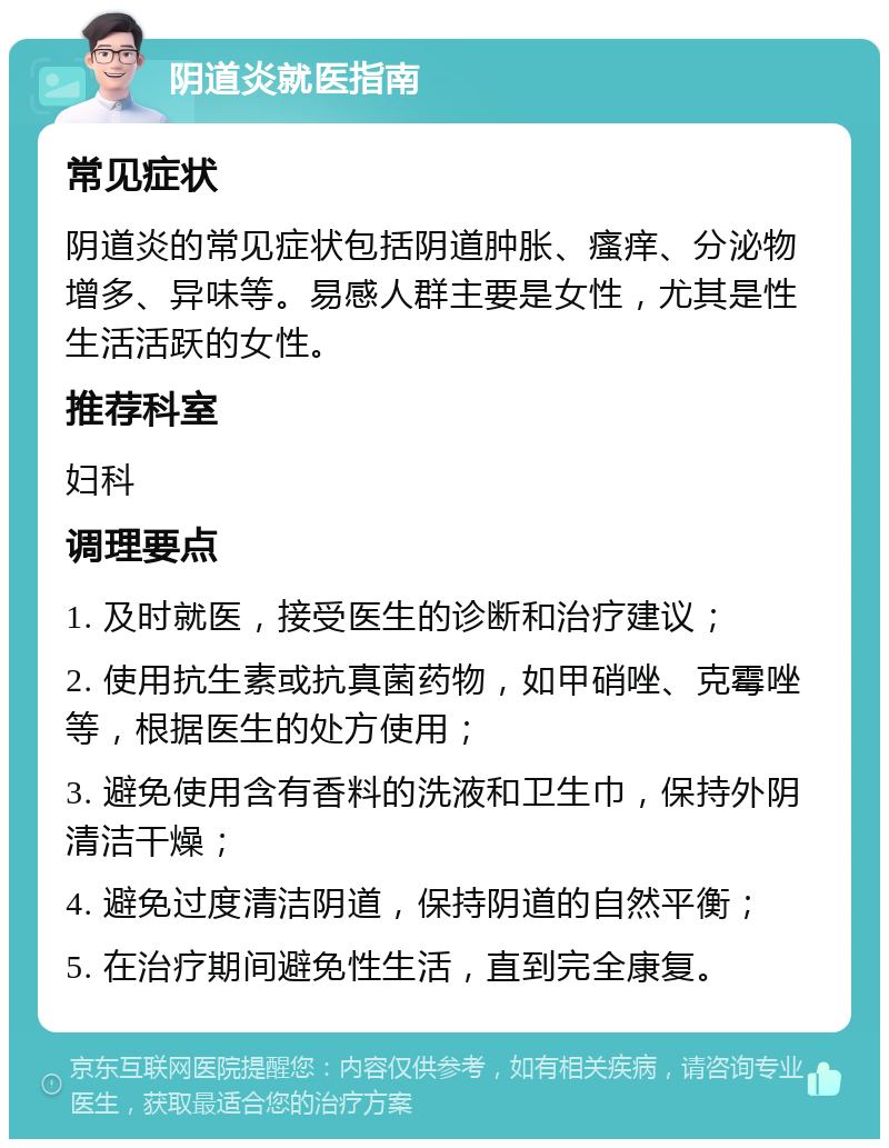 阴道炎就医指南 常见症状 阴道炎的常见症状包括阴道肿胀、瘙痒、分泌物增多、异味等。易感人群主要是女性，尤其是性生活活跃的女性。 推荐科室 妇科 调理要点 1. 及时就医，接受医生的诊断和治疗建议； 2. 使用抗生素或抗真菌药物，如甲硝唑、克霉唑等，根据医生的处方使用； 3. 避免使用含有香料的洗液和卫生巾，保持外阴清洁干燥； 4. 避免过度清洁阴道，保持阴道的自然平衡； 5. 在治疗期间避免性生活，直到完全康复。