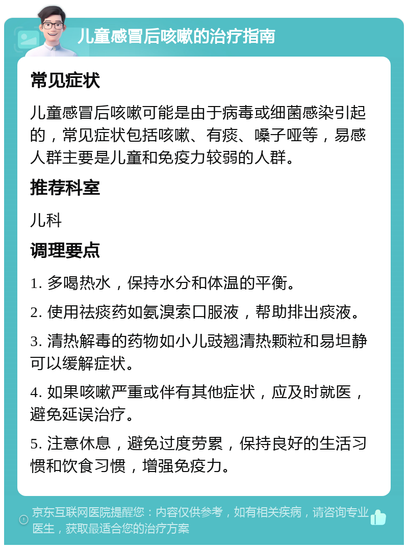 儿童感冒后咳嗽的治疗指南 常见症状 儿童感冒后咳嗽可能是由于病毒或细菌感染引起的，常见症状包括咳嗽、有痰、嗓子哑等，易感人群主要是儿童和免疫力较弱的人群。 推荐科室 儿科 调理要点 1. 多喝热水，保持水分和体温的平衡。 2. 使用祛痰药如氨溴索口服液，帮助排出痰液。 3. 清热解毒的药物如小儿豉翘清热颗粒和易坦静可以缓解症状。 4. 如果咳嗽严重或伴有其他症状，应及时就医，避免延误治疗。 5. 注意休息，避免过度劳累，保持良好的生活习惯和饮食习惯，增强免疫力。