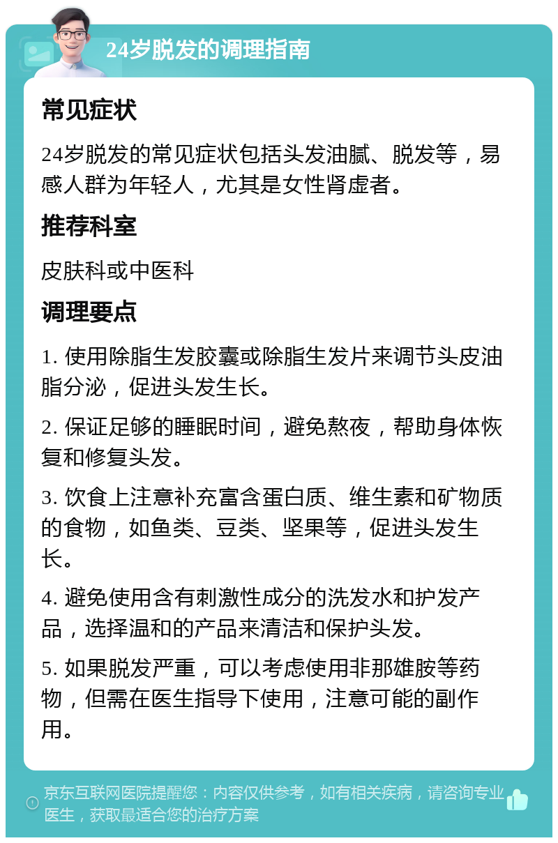 24岁脱发的调理指南 常见症状 24岁脱发的常见症状包括头发油腻、脱发等，易感人群为年轻人，尤其是女性肾虚者。 推荐科室 皮肤科或中医科 调理要点 1. 使用除脂生发胶囊或除脂生发片来调节头皮油脂分泌，促进头发生长。 2. 保证足够的睡眠时间，避免熬夜，帮助身体恢复和修复头发。 3. 饮食上注意补充富含蛋白质、维生素和矿物质的食物，如鱼类、豆类、坚果等，促进头发生长。 4. 避免使用含有刺激性成分的洗发水和护发产品，选择温和的产品来清洁和保护头发。 5. 如果脱发严重，可以考虑使用非那雄胺等药物，但需在医生指导下使用，注意可能的副作用。