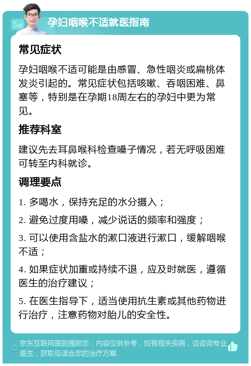 孕妇咽喉不适就医指南 常见症状 孕妇咽喉不适可能是由感冒、急性咽炎或扁桃体发炎引起的。常见症状包括咳嗽、吞咽困难、鼻塞等，特别是在孕期18周左右的孕妇中更为常见。 推荐科室 建议先去耳鼻喉科检查嗓子情况，若无呼吸困难可转至内科就诊。 调理要点 1. 多喝水，保持充足的水分摄入； 2. 避免过度用嗓，减少说话的频率和强度； 3. 可以使用含盐水的漱口液进行漱口，缓解咽喉不适； 4. 如果症状加重或持续不退，应及时就医，遵循医生的治疗建议； 5. 在医生指导下，适当使用抗生素或其他药物进行治疗，注意药物对胎儿的安全性。