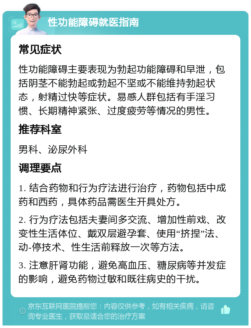 性功能障碍就医指南 常见症状 性功能障碍主要表现为勃起功能障碍和早泄，包括阴茎不能勃起或勃起不坚或不能维持勃起状态，射精过快等症状。易感人群包括有手淫习惯、长期精神紧张、过度疲劳等情况的男性。 推荐科室 男科、泌尿外科 调理要点 1. 结合药物和行为疗法进行治疗，药物包括中成药和西药，具体药品需医生开具处方。 2. 行为疗法包括夫妻间多交流、增加性前戏、改变性生活体位、戴双层避孕套、使用“挤捏”法、动-停技术、性生活前释放一次等方法。 3. 注意肝肾功能，避免高血压、糖尿病等并发症的影响，避免药物过敏和既往病史的干扰。