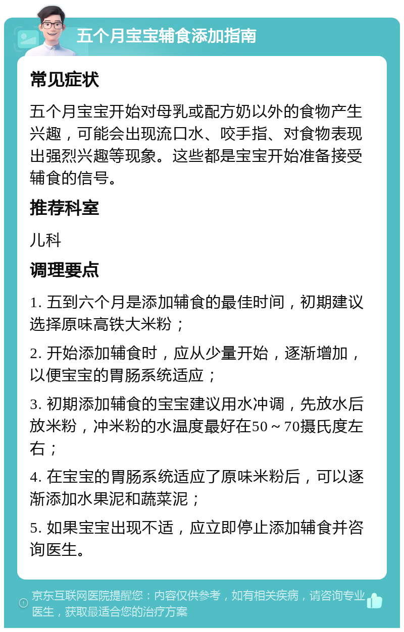 五个月宝宝辅食添加指南 常见症状 五个月宝宝开始对母乳或配方奶以外的食物产生兴趣，可能会出现流口水、咬手指、对食物表现出强烈兴趣等现象。这些都是宝宝开始准备接受辅食的信号。 推荐科室 儿科 调理要点 1. 五到六个月是添加辅食的最佳时间，初期建议选择原味高铁大米粉； 2. 开始添加辅食时，应从少量开始，逐渐增加，以便宝宝的胃肠系统适应； 3. 初期添加辅食的宝宝建议用水冲调，先放水后放米粉，冲米粉的水温度最好在50～70摄氏度左右； 4. 在宝宝的胃肠系统适应了原味米粉后，可以逐渐添加水果泥和蔬菜泥； 5. 如果宝宝出现不适，应立即停止添加辅食并咨询医生。