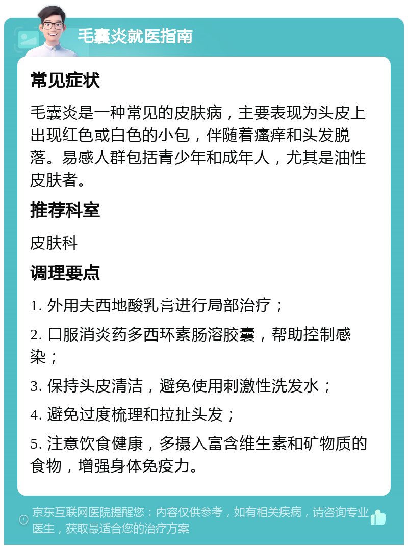 毛囊炎就医指南 常见症状 毛囊炎是一种常见的皮肤病，主要表现为头皮上出现红色或白色的小包，伴随着瘙痒和头发脱落。易感人群包括青少年和成年人，尤其是油性皮肤者。 推荐科室 皮肤科 调理要点 1. 外用夫西地酸乳膏进行局部治疗； 2. 口服消炎药多西环素肠溶胶囊，帮助控制感染； 3. 保持头皮清洁，避免使用刺激性洗发水； 4. 避免过度梳理和拉扯头发； 5. 注意饮食健康，多摄入富含维生素和矿物质的食物，增强身体免疫力。