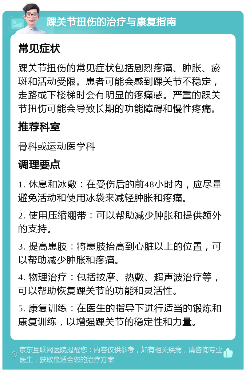 踝关节扭伤的治疗与康复指南 常见症状 踝关节扭伤的常见症状包括剧烈疼痛、肿胀、瘀斑和活动受限。患者可能会感到踝关节不稳定，走路或下楼梯时会有明显的疼痛感。严重的踝关节扭伤可能会导致长期的功能障碍和慢性疼痛。 推荐科室 骨科或运动医学科 调理要点 1. 休息和冰敷：在受伤后的前48小时内，应尽量避免活动和使用冰袋来减轻肿胀和疼痛。 2. 使用压缩绷带：可以帮助减少肿胀和提供额外的支持。 3. 提高患肢：将患肢抬高到心脏以上的位置，可以帮助减少肿胀和疼痛。 4. 物理治疗：包括按摩、热敷、超声波治疗等，可以帮助恢复踝关节的功能和灵活性。 5. 康复训练：在医生的指导下进行适当的锻炼和康复训练，以增强踝关节的稳定性和力量。