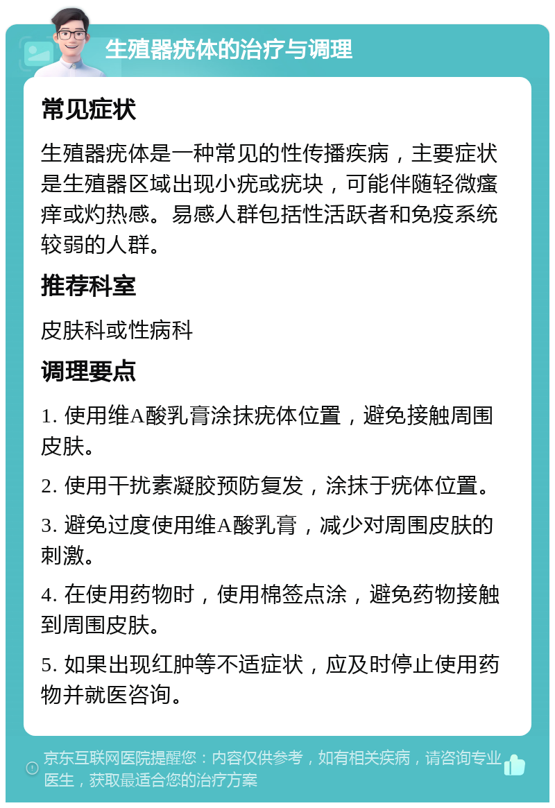 生殖器疣体的治疗与调理 常见症状 生殖器疣体是一种常见的性传播疾病，主要症状是生殖器区域出现小疣或疣块，可能伴随轻微瘙痒或灼热感。易感人群包括性活跃者和免疫系统较弱的人群。 推荐科室 皮肤科或性病科 调理要点 1. 使用维A酸乳膏涂抹疣体位置，避免接触周围皮肤。 2. 使用干扰素凝胶预防复发，涂抹于疣体位置。 3. 避免过度使用维A酸乳膏，减少对周围皮肤的刺激。 4. 在使用药物时，使用棉签点涂，避免药物接触到周围皮肤。 5. 如果出现红肿等不适症状，应及时停止使用药物并就医咨询。