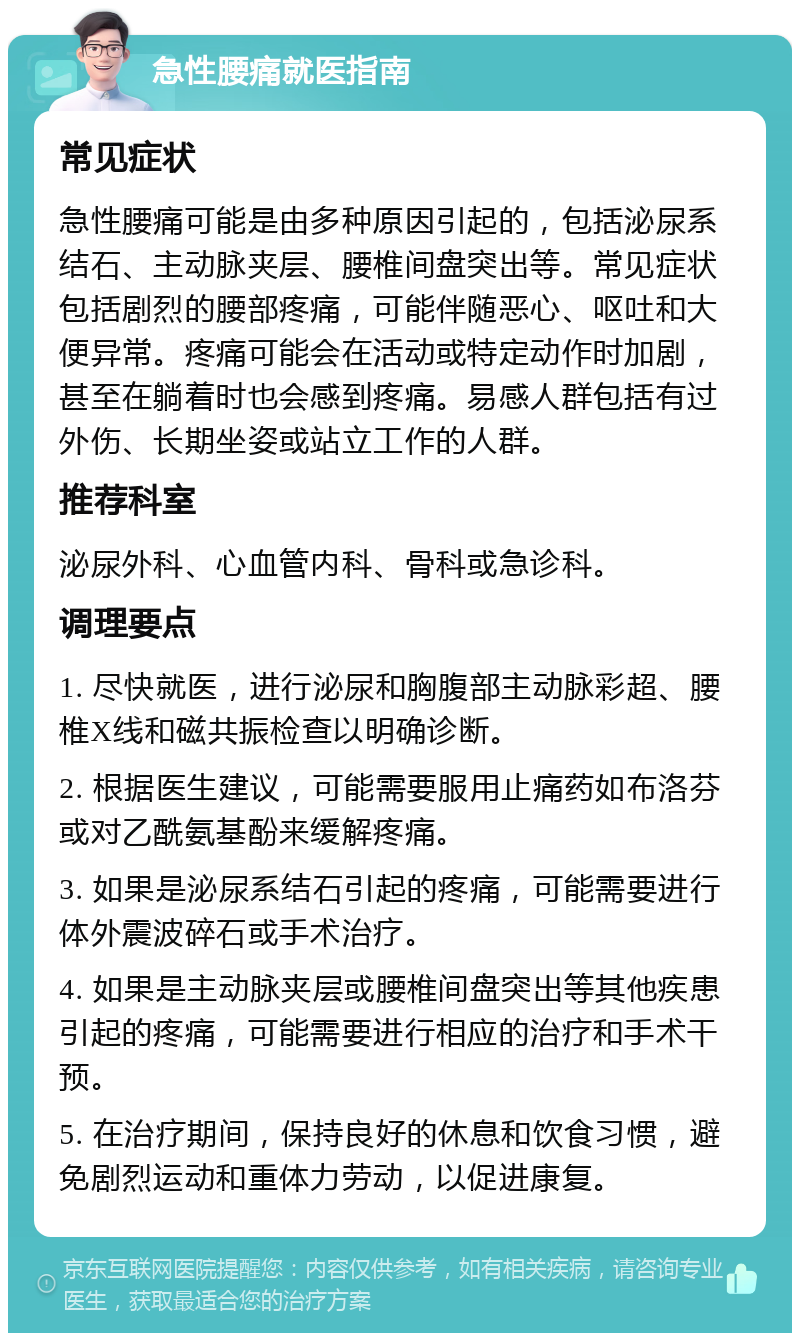 急性腰痛就医指南 常见症状 急性腰痛可能是由多种原因引起的，包括泌尿系结石、主动脉夹层、腰椎间盘突出等。常见症状包括剧烈的腰部疼痛，可能伴随恶心、呕吐和大便异常。疼痛可能会在活动或特定动作时加剧，甚至在躺着时也会感到疼痛。易感人群包括有过外伤、长期坐姿或站立工作的人群。 推荐科室 泌尿外科、心血管内科、骨科或急诊科。 调理要点 1. 尽快就医，进行泌尿和胸腹部主动脉彩超、腰椎X线和磁共振检查以明确诊断。 2. 根据医生建议，可能需要服用止痛药如布洛芬或对乙酰氨基酚来缓解疼痛。 3. 如果是泌尿系结石引起的疼痛，可能需要进行体外震波碎石或手术治疗。 4. 如果是主动脉夹层或腰椎间盘突出等其他疾患引起的疼痛，可能需要进行相应的治疗和手术干预。 5. 在治疗期间，保持良好的休息和饮食习惯，避免剧烈运动和重体力劳动，以促进康复。