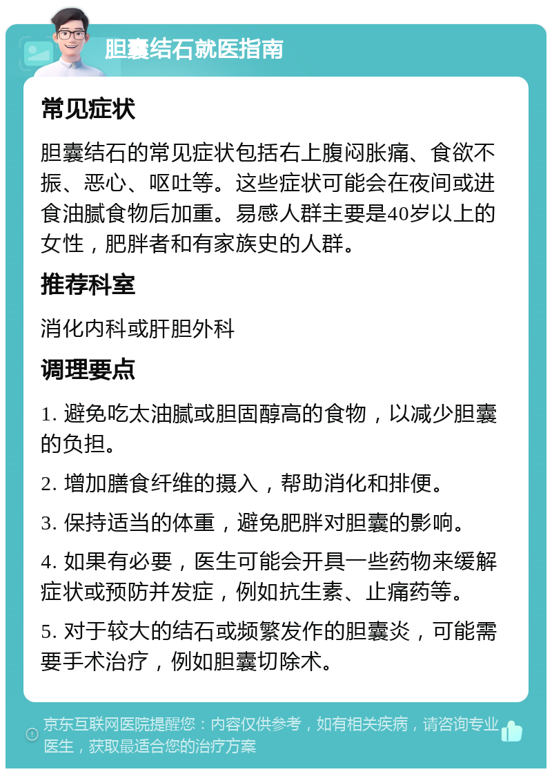 胆囊结石就医指南 常见症状 胆囊结石的常见症状包括右上腹闷胀痛、食欲不振、恶心、呕吐等。这些症状可能会在夜间或进食油腻食物后加重。易感人群主要是40岁以上的女性，肥胖者和有家族史的人群。 推荐科室 消化内科或肝胆外科 调理要点 1. 避免吃太油腻或胆固醇高的食物，以减少胆囊的负担。 2. 增加膳食纤维的摄入，帮助消化和排便。 3. 保持适当的体重，避免肥胖对胆囊的影响。 4. 如果有必要，医生可能会开具一些药物来缓解症状或预防并发症，例如抗生素、止痛药等。 5. 对于较大的结石或频繁发作的胆囊炎，可能需要手术治疗，例如胆囊切除术。