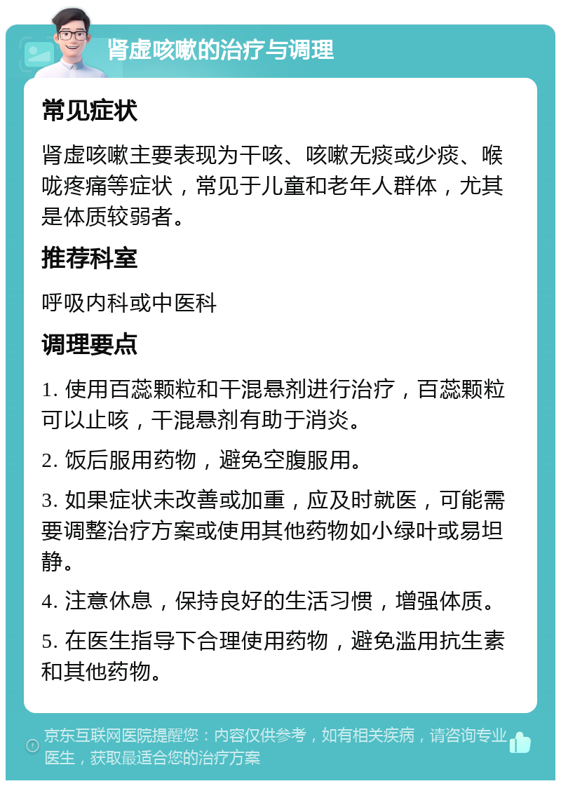 肾虚咳嗽的治疗与调理 常见症状 肾虚咳嗽主要表现为干咳、咳嗽无痰或少痰、喉咙疼痛等症状，常见于儿童和老年人群体，尤其是体质较弱者。 推荐科室 呼吸内科或中医科 调理要点 1. 使用百蕊颗粒和干混悬剂进行治疗，百蕊颗粒可以止咳，干混悬剂有助于消炎。 2. 饭后服用药物，避免空腹服用。 3. 如果症状未改善或加重，应及时就医，可能需要调整治疗方案或使用其他药物如小绿叶或易坦静。 4. 注意休息，保持良好的生活习惯，增强体质。 5. 在医生指导下合理使用药物，避免滥用抗生素和其他药物。