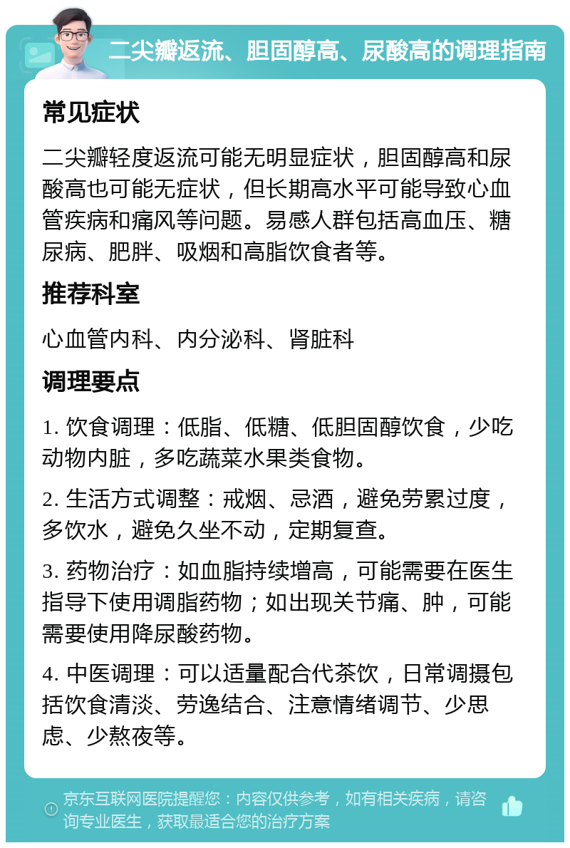 二尖瓣返流、胆固醇高、尿酸高的调理指南 常见症状 二尖瓣轻度返流可能无明显症状，胆固醇高和尿酸高也可能无症状，但长期高水平可能导致心血管疾病和痛风等问题。易感人群包括高血压、糖尿病、肥胖、吸烟和高脂饮食者等。 推荐科室 心血管内科、内分泌科、肾脏科 调理要点 1. 饮食调理：低脂、低糖、低胆固醇饮食，少吃动物内脏，多吃蔬菜水果类食物。 2. 生活方式调整：戒烟、忌酒，避免劳累过度，多饮水，避免久坐不动，定期复查。 3. 药物治疗：如血脂持续增高，可能需要在医生指导下使用调脂药物；如出现关节痛、肿，可能需要使用降尿酸药物。 4. 中医调理：可以适量配合代茶饮，日常调摄包括饮食清淡、劳逸结合、注意情绪调节、少思虑、少熬夜等。