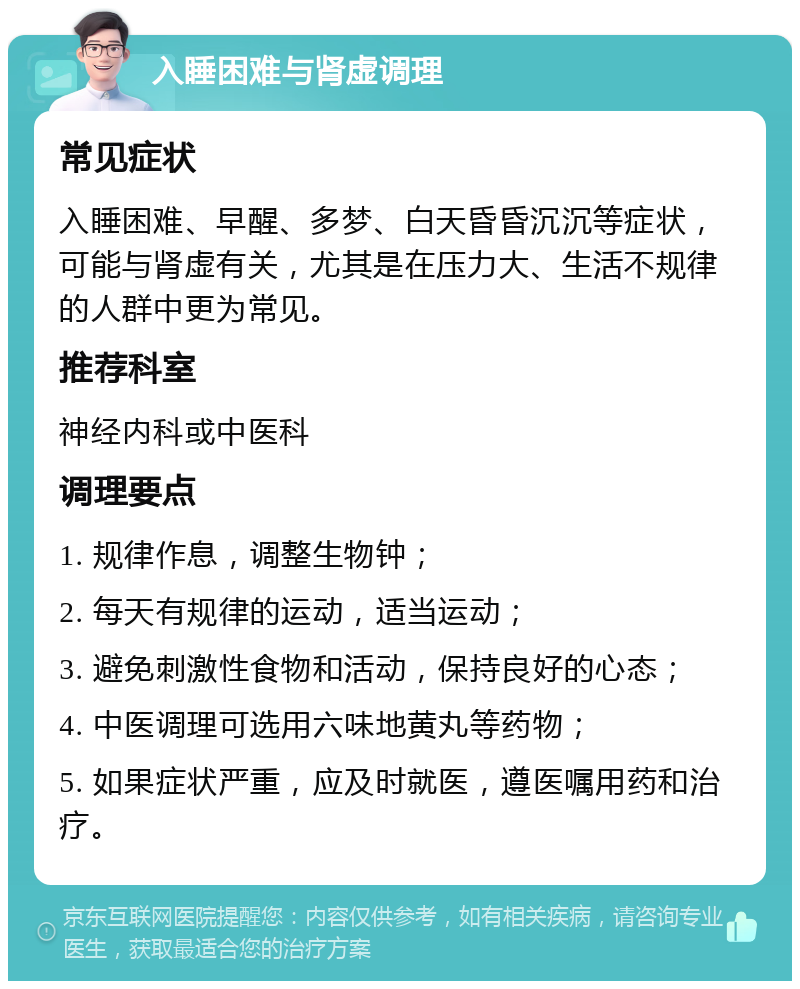 入睡困难与肾虚调理 常见症状 入睡困难、早醒、多梦、白天昏昏沉沉等症状，可能与肾虚有关，尤其是在压力大、生活不规律的人群中更为常见。 推荐科室 神经内科或中医科 调理要点 1. 规律作息，调整生物钟； 2. 每天有规律的运动，适当运动； 3. 避免刺激性食物和活动，保持良好的心态； 4. 中医调理可选用六味地黄丸等药物； 5. 如果症状严重，应及时就医，遵医嘱用药和治疗。