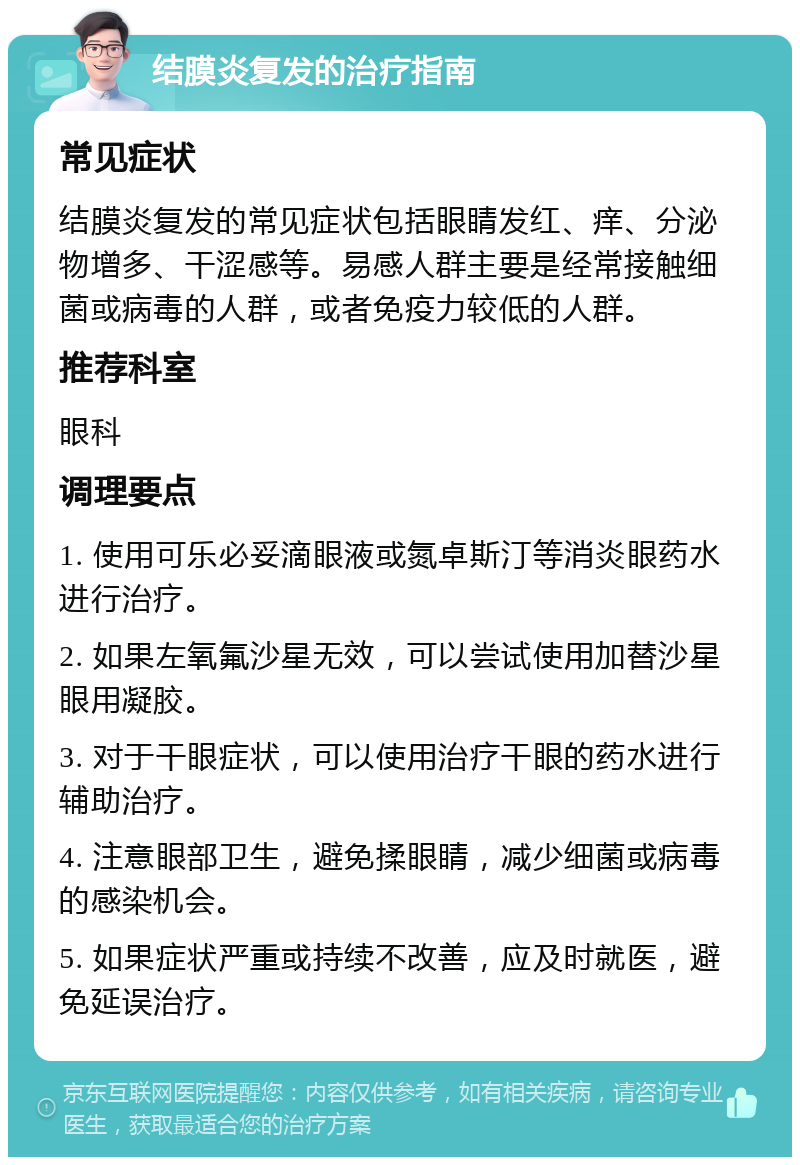 结膜炎复发的治疗指南 常见症状 结膜炎复发的常见症状包括眼睛发红、痒、分泌物增多、干涩感等。易感人群主要是经常接触细菌或病毒的人群，或者免疫力较低的人群。 推荐科室 眼科 调理要点 1. 使用可乐必妥滴眼液或氮卓斯汀等消炎眼药水进行治疗。 2. 如果左氧氟沙星无效，可以尝试使用加替沙星眼用凝胶。 3. 对于干眼症状，可以使用治疗干眼的药水进行辅助治疗。 4. 注意眼部卫生，避免揉眼睛，减少细菌或病毒的感染机会。 5. 如果症状严重或持续不改善，应及时就医，避免延误治疗。