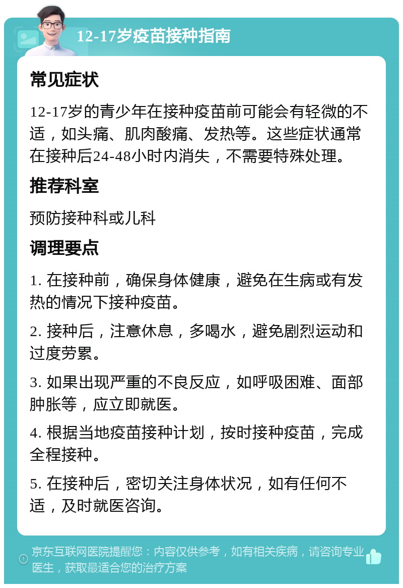 12-17岁疫苗接种指南 常见症状 12-17岁的青少年在接种疫苗前可能会有轻微的不适，如头痛、肌肉酸痛、发热等。这些症状通常在接种后24-48小时内消失，不需要特殊处理。 推荐科室 预防接种科或儿科 调理要点 1. 在接种前，确保身体健康，避免在生病或有发热的情况下接种疫苗。 2. 接种后，注意休息，多喝水，避免剧烈运动和过度劳累。 3. 如果出现严重的不良反应，如呼吸困难、面部肿胀等，应立即就医。 4. 根据当地疫苗接种计划，按时接种疫苗，完成全程接种。 5. 在接种后，密切关注身体状况，如有任何不适，及时就医咨询。