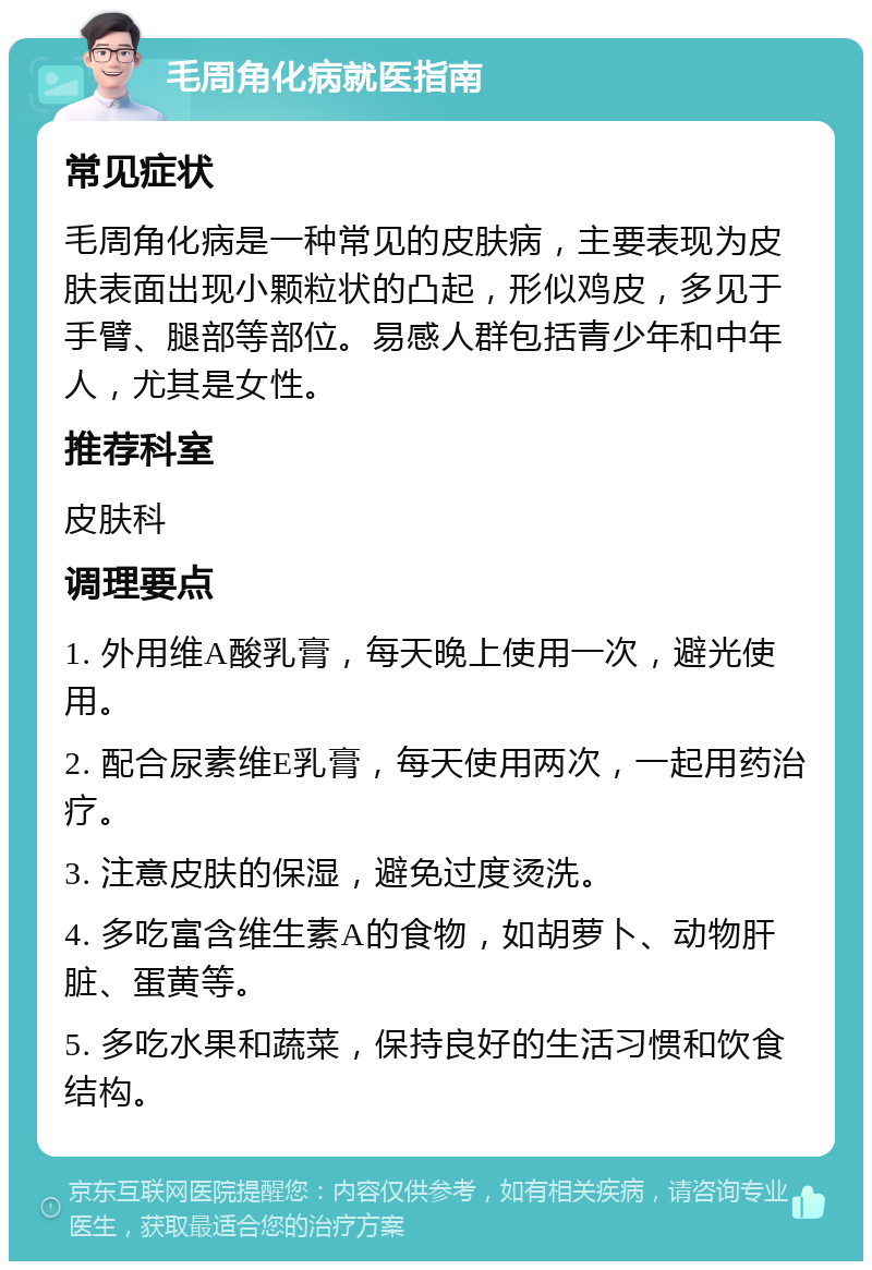 毛周角化病就医指南 常见症状 毛周角化病是一种常见的皮肤病，主要表现为皮肤表面出现小颗粒状的凸起，形似鸡皮，多见于手臂、腿部等部位。易感人群包括青少年和中年人，尤其是女性。 推荐科室 皮肤科 调理要点 1. 外用维A酸乳膏，每天晚上使用一次，避光使用。 2. 配合尿素维E乳膏，每天使用两次，一起用药治疗。 3. 注意皮肤的保湿，避免过度烫洗。 4. 多吃富含维生素A的食物，如胡萝卜、动物肝脏、蛋黄等。 5. 多吃水果和蔬菜，保持良好的生活习惯和饮食结构。