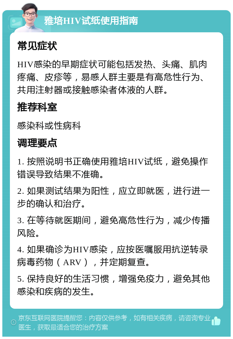 雅培HIV试纸使用指南 常见症状 HIV感染的早期症状可能包括发热、头痛、肌肉疼痛、皮疹等，易感人群主要是有高危性行为、共用注射器或接触感染者体液的人群。 推荐科室 感染科或性病科 调理要点 1. 按照说明书正确使用雅培HIV试纸，避免操作错误导致结果不准确。 2. 如果测试结果为阳性，应立即就医，进行进一步的确认和治疗。 3. 在等待就医期间，避免高危性行为，减少传播风险。 4. 如果确诊为HIV感染，应按医嘱服用抗逆转录病毒药物（ARV），并定期复查。 5. 保持良好的生活习惯，增强免疫力，避免其他感染和疾病的发生。