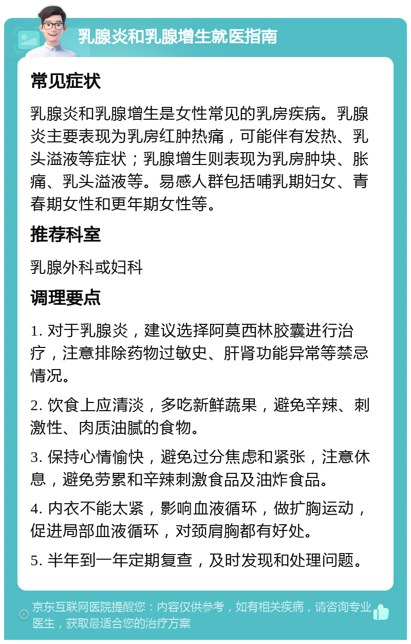 乳腺炎和乳腺增生就医指南 常见症状 乳腺炎和乳腺增生是女性常见的乳房疾病。乳腺炎主要表现为乳房红肿热痛，可能伴有发热、乳头溢液等症状；乳腺增生则表现为乳房肿块、胀痛、乳头溢液等。易感人群包括哺乳期妇女、青春期女性和更年期女性等。 推荐科室 乳腺外科或妇科 调理要点 1. 对于乳腺炎，建议选择阿莫西林胶囊进行治疗，注意排除药物过敏史、肝肾功能异常等禁忌情况。 2. 饮食上应清淡，多吃新鲜蔬果，避免辛辣、刺激性、肉质油腻的食物。 3. 保持心情愉快，避免过分焦虑和紧张，注意休息，避免劳累和辛辣刺激食品及油炸食品。 4. 内衣不能太紧，影响血液循环，做扩胸运动，促进局部血液循环，对颈肩胸都有好处。 5. 半年到一年定期复查，及时发现和处理问题。