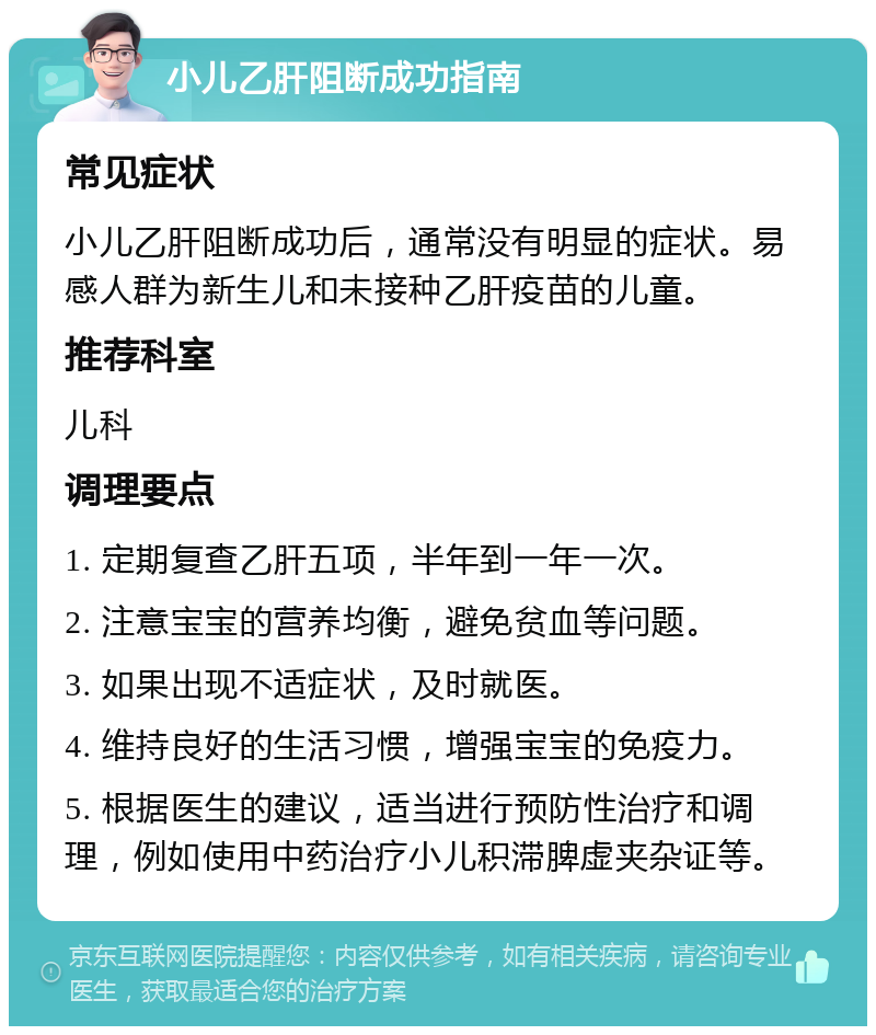 小儿乙肝阻断成功指南 常见症状 小儿乙肝阻断成功后，通常没有明显的症状。易感人群为新生儿和未接种乙肝疫苗的儿童。 推荐科室 儿科 调理要点 1. 定期复查乙肝五项，半年到一年一次。 2. 注意宝宝的营养均衡，避免贫血等问题。 3. 如果出现不适症状，及时就医。 4. 维持良好的生活习惯，增强宝宝的免疫力。 5. 根据医生的建议，适当进行预防性治疗和调理，例如使用中药治疗小儿积滞脾虚夹杂证等。