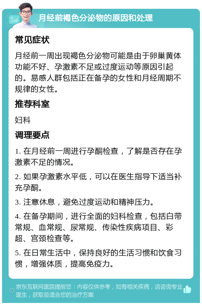 月经前褐色分泌物的原因和处理 常见症状 月经前一周出现褐色分泌物可能是由于卵巢黄体功能不好、孕激素不足或过度运动等原因引起的。易感人群包括正在备孕的女性和月经周期不规律的女性。 推荐科室 妇科 调理要点 1. 在月经前一周进行孕酮检查，了解是否存在孕激素不足的情况。 2. 如果孕激素水平低，可以在医生指导下适当补充孕酮。 3. 注意休息，避免过度运动和精神压力。 4. 在备孕期间，进行全面的妇科检查，包括白带常规、血常规、尿常规、传染性疾病项目、彩超、宫颈检查等。 5. 在日常生活中，保持良好的生活习惯和饮食习惯，增强体质，提高免疫力。