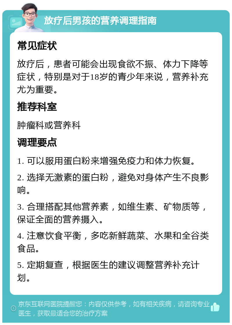 放疗后男孩的营养调理指南 常见症状 放疗后，患者可能会出现食欲不振、体力下降等症状，特别是对于18岁的青少年来说，营养补充尤为重要。 推荐科室 肿瘤科或营养科 调理要点 1. 可以服用蛋白粉来增强免疫力和体力恢复。 2. 选择无激素的蛋白粉，避免对身体产生不良影响。 3. 合理搭配其他营养素，如维生素、矿物质等，保证全面的营养摄入。 4. 注意饮食平衡，多吃新鲜蔬菜、水果和全谷类食品。 5. 定期复查，根据医生的建议调整营养补充计划。