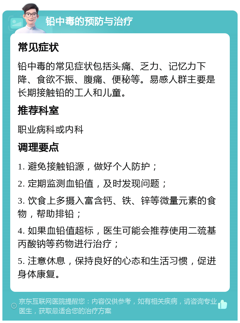 铅中毒的预防与治疗 常见症状 铅中毒的常见症状包括头痛、乏力、记忆力下降、食欲不振、腹痛、便秘等。易感人群主要是长期接触铅的工人和儿童。 推荐科室 职业病科或内科 调理要点 1. 避免接触铅源，做好个人防护； 2. 定期监测血铅值，及时发现问题； 3. 饮食上多摄入富含钙、铁、锌等微量元素的食物，帮助排铅； 4. 如果血铅值超标，医生可能会推荐使用二巯基丙酸钠等药物进行治疗； 5. 注意休息，保持良好的心态和生活习惯，促进身体康复。