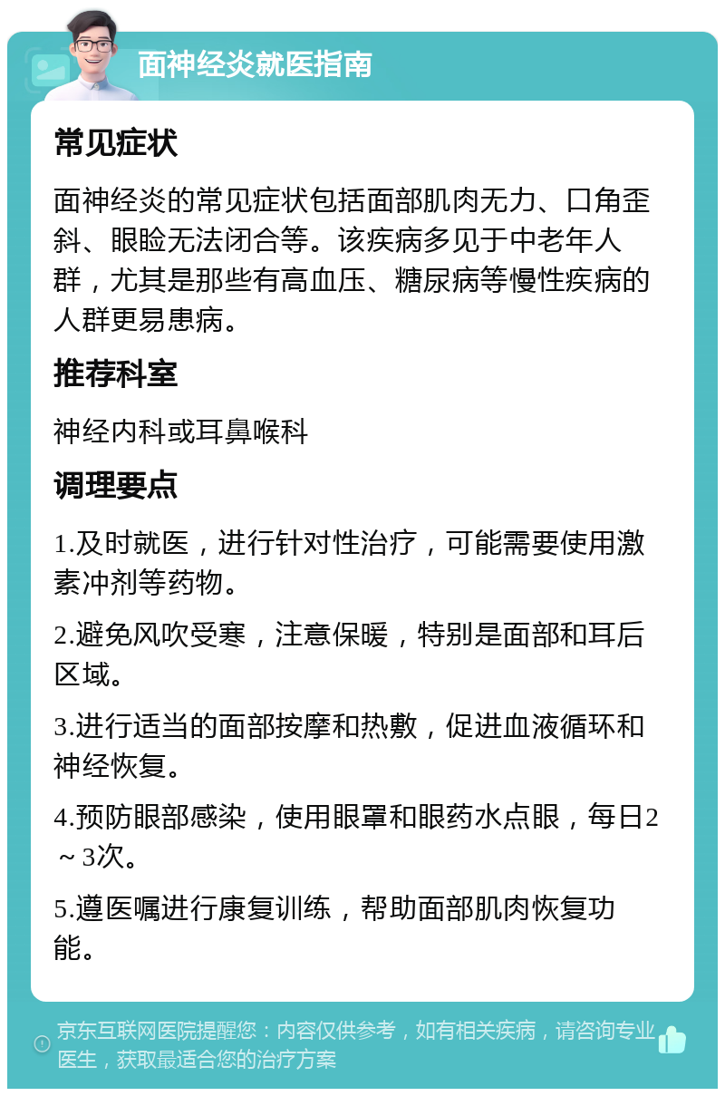 面神经炎就医指南 常见症状 面神经炎的常见症状包括面部肌肉无力、口角歪斜、眼睑无法闭合等。该疾病多见于中老年人群，尤其是那些有高血压、糖尿病等慢性疾病的人群更易患病。 推荐科室 神经内科或耳鼻喉科 调理要点 1.及时就医，进行针对性治疗，可能需要使用激素冲剂等药物。 2.避免风吹受寒，注意保暖，特别是面部和耳后区域。 3.进行适当的面部按摩和热敷，促进血液循环和神经恢复。 4.预防眼部感染，使用眼罩和眼药水点眼，每日2～3次。 5.遵医嘱进行康复训练，帮助面部肌肉恢复功能。