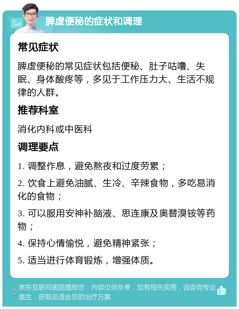 脾虚便秘的症状和调理 常见症状 脾虚便秘的常见症状包括便秘、肚子咕噜、失眠、身体酸疼等，多见于工作压力大、生活不规律的人群。 推荐科室 消化内科或中医科 调理要点 1. 调整作息，避免熬夜和过度劳累； 2. 饮食上避免油腻、生冷、辛辣食物，多吃易消化的食物； 3. 可以服用安神补脑液、思连康及奥替溴铵等药物； 4. 保持心情愉悦，避免精神紧张； 5. 适当进行体育锻炼，增强体质。