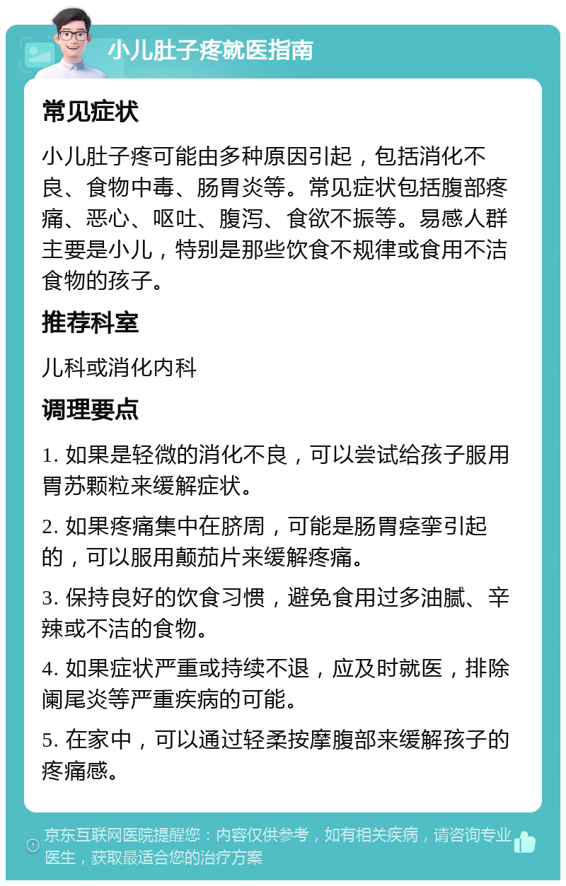 小儿肚子疼就医指南 常见症状 小儿肚子疼可能由多种原因引起，包括消化不良、食物中毒、肠胃炎等。常见症状包括腹部疼痛、恶心、呕吐、腹泻、食欲不振等。易感人群主要是小儿，特别是那些饮食不规律或食用不洁食物的孩子。 推荐科室 儿科或消化内科 调理要点 1. 如果是轻微的消化不良，可以尝试给孩子服用胃苏颗粒来缓解症状。 2. 如果疼痛集中在脐周，可能是肠胃痉挛引起的，可以服用颠茄片来缓解疼痛。 3. 保持良好的饮食习惯，避免食用过多油腻、辛辣或不洁的食物。 4. 如果症状严重或持续不退，应及时就医，排除阑尾炎等严重疾病的可能。 5. 在家中，可以通过轻柔按摩腹部来缓解孩子的疼痛感。