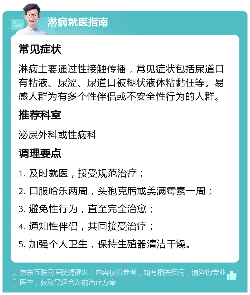 淋病就医指南 常见症状 淋病主要通过性接触传播，常见症状包括尿道口有粘液、尿涩、尿道口被糊状液体粘黏住等。易感人群为有多个性伴侣或不安全性行为的人群。 推荐科室 泌尿外科或性病科 调理要点 1. 及时就医，接受规范治疗； 2. 口服哈乐两周，头孢克肟或美满霉素一周； 3. 避免性行为，直至完全治愈； 4. 通知性伴侣，共同接受治疗； 5. 加强个人卫生，保持生殖器清洁干燥。