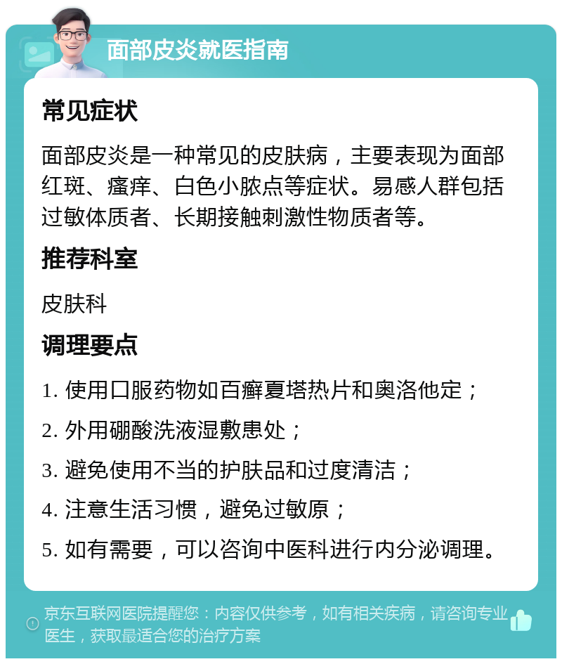 面部皮炎就医指南 常见症状 面部皮炎是一种常见的皮肤病，主要表现为面部红斑、瘙痒、白色小脓点等症状。易感人群包括过敏体质者、长期接触刺激性物质者等。 推荐科室 皮肤科 调理要点 1. 使用口服药物如百癣夏塔热片和奥洛他定； 2. 外用硼酸洗液湿敷患处； 3. 避免使用不当的护肤品和过度清洁； 4. 注意生活习惯，避免过敏原； 5. 如有需要，可以咨询中医科进行内分泌调理。