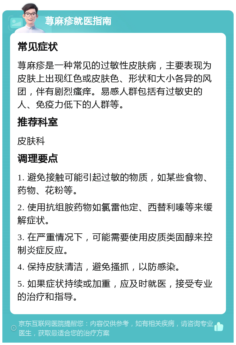 荨麻疹就医指南 常见症状 荨麻疹是一种常见的过敏性皮肤病，主要表现为皮肤上出现红色或皮肤色、形状和大小各异的风团，伴有剧烈瘙痒。易感人群包括有过敏史的人、免疫力低下的人群等。 推荐科室 皮肤科 调理要点 1. 避免接触可能引起过敏的物质，如某些食物、药物、花粉等。 2. 使用抗组胺药物如氯雷他定、西替利嗪等来缓解症状。 3. 在严重情况下，可能需要使用皮质类固醇来控制炎症反应。 4. 保持皮肤清洁，避免搔抓，以防感染。 5. 如果症状持续或加重，应及时就医，接受专业的治疗和指导。