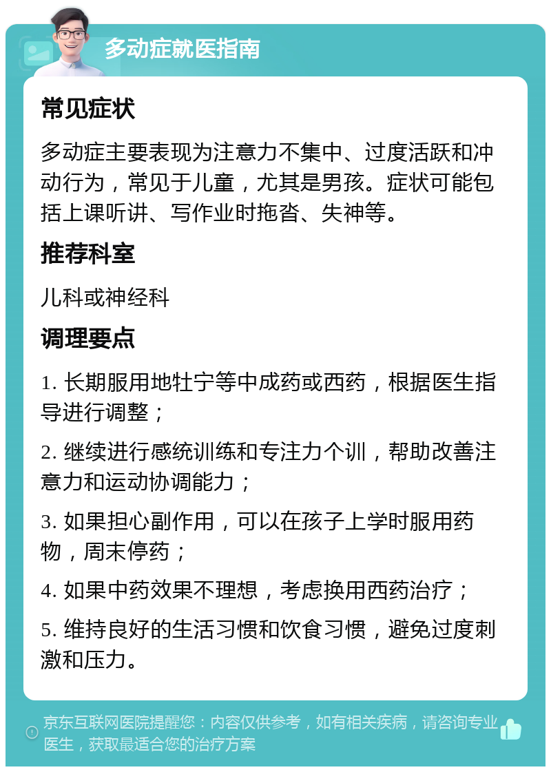 多动症就医指南 常见症状 多动症主要表现为注意力不集中、过度活跃和冲动行为，常见于儿童，尤其是男孩。症状可能包括上课听讲、写作业时拖沓、失神等。 推荐科室 儿科或神经科 调理要点 1. 长期服用地牡宁等中成药或西药，根据医生指导进行调整； 2. 继续进行感统训练和专注力个训，帮助改善注意力和运动协调能力； 3. 如果担心副作用，可以在孩子上学时服用药物，周末停药； 4. 如果中药效果不理想，考虑换用西药治疗； 5. 维持良好的生活习惯和饮食习惯，避免过度刺激和压力。