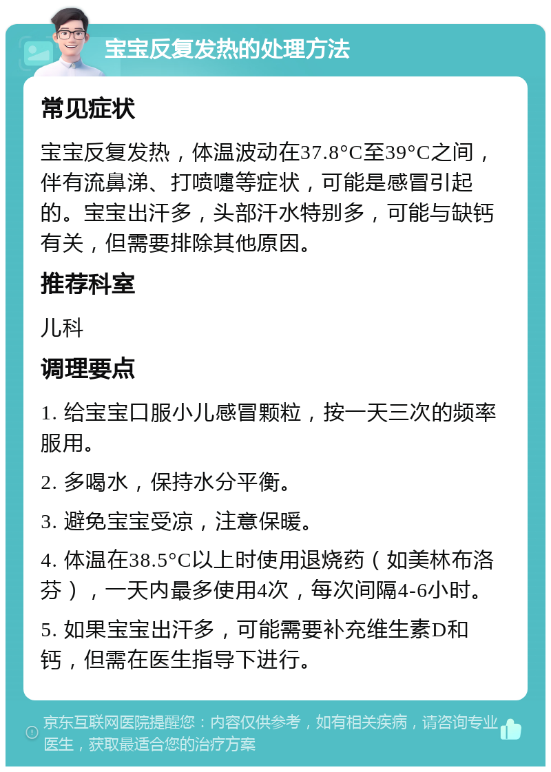 宝宝反复发热的处理方法 常见症状 宝宝反复发热，体温波动在37.8°C至39°C之间，伴有流鼻涕、打喷嚏等症状，可能是感冒引起的。宝宝出汗多，头部汗水特别多，可能与缺钙有关，但需要排除其他原因。 推荐科室 儿科 调理要点 1. 给宝宝口服小儿感冒颗粒，按一天三次的频率服用。 2. 多喝水，保持水分平衡。 3. 避免宝宝受凉，注意保暖。 4. 体温在38.5°C以上时使用退烧药（如美林布洛芬），一天内最多使用4次，每次间隔4-6小时。 5. 如果宝宝出汗多，可能需要补充维生素D和钙，但需在医生指导下进行。